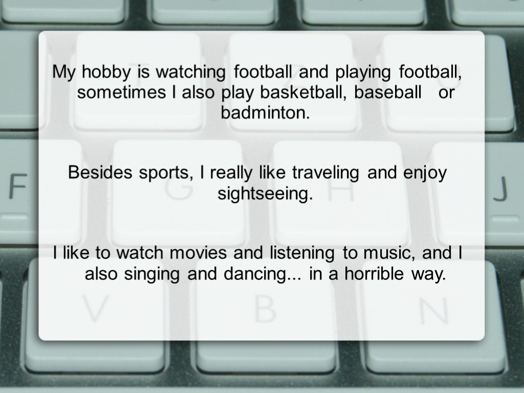 My hobby is watching football and playing football, sometimes I also play basketball, baseball